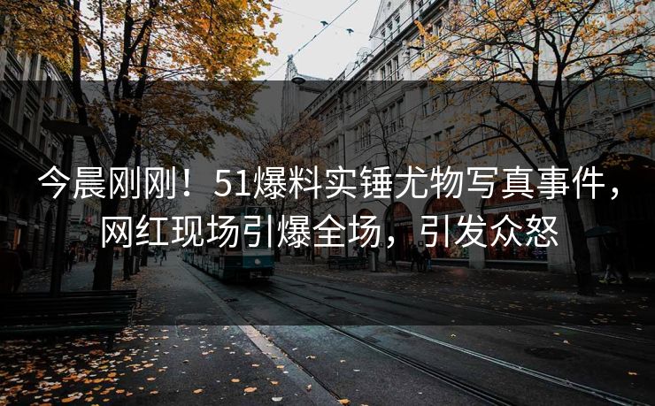 今晨刚刚！51爆料实锤尤物写真事件，网红现场引爆全场，引发众怒