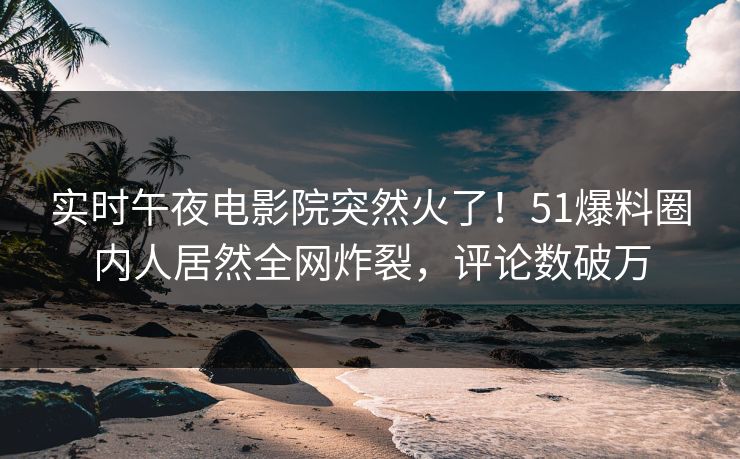 实时午夜电影院突然火了！51爆料圈内人居然全网炸裂，评论数破万