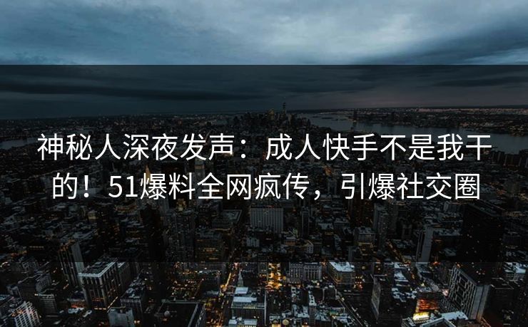 神秘人深夜发声：成人快手不是我干的！51爆料全网疯传，引爆社交圈