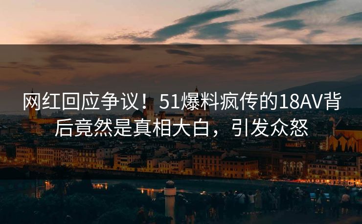 网红回应争议！51爆料疯传的18AV背后竟然是真相大白，引发众怒