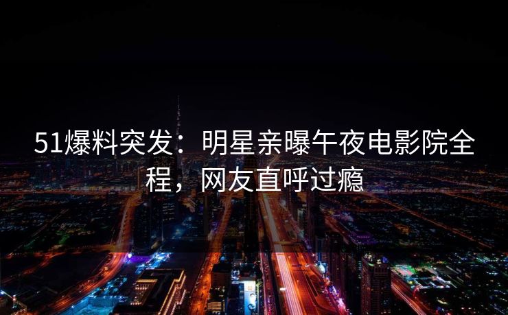 51爆料突发：明星亲曝午夜电影院全程，网友直呼过瘾