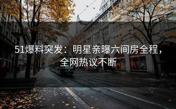 51爆料突发：明星亲曝六间房全程，全网热议不断