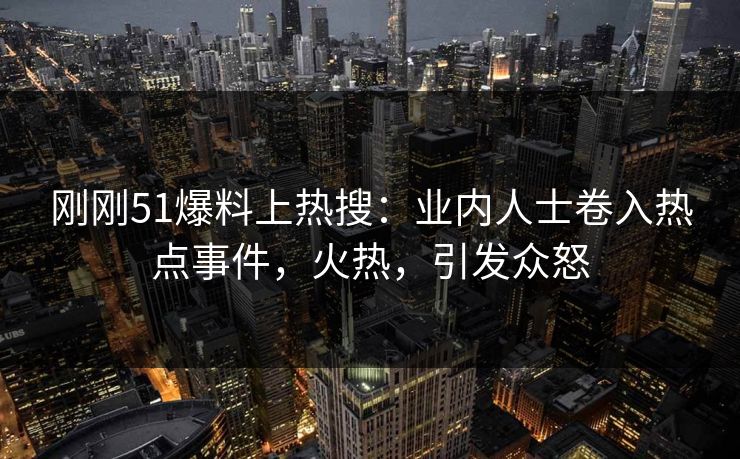 刚刚51爆料上热搜：业内人士卷入热点事件，火热，引发众怒