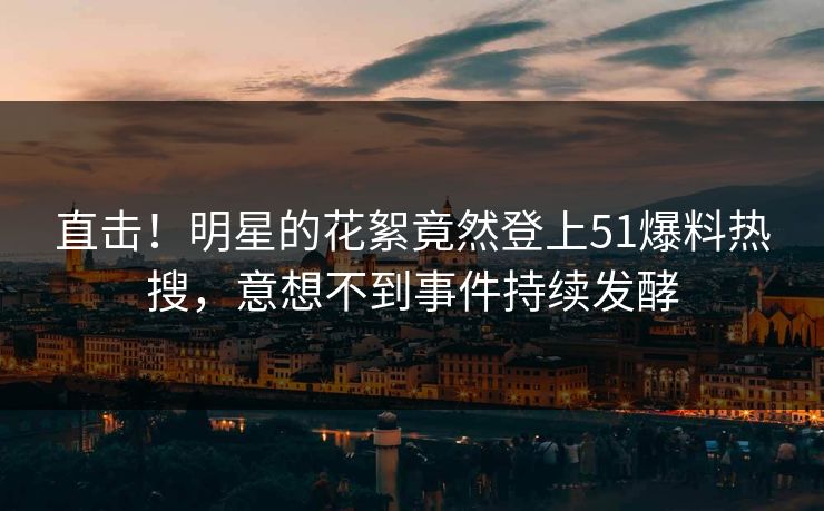 直击！明星的花絮竟然登上51爆料热搜，意想不到事件持续发酵