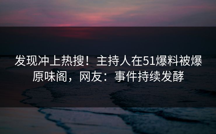 发现冲上热搜！主持人在51爆料被爆原味阁，网友：事件持续发酵