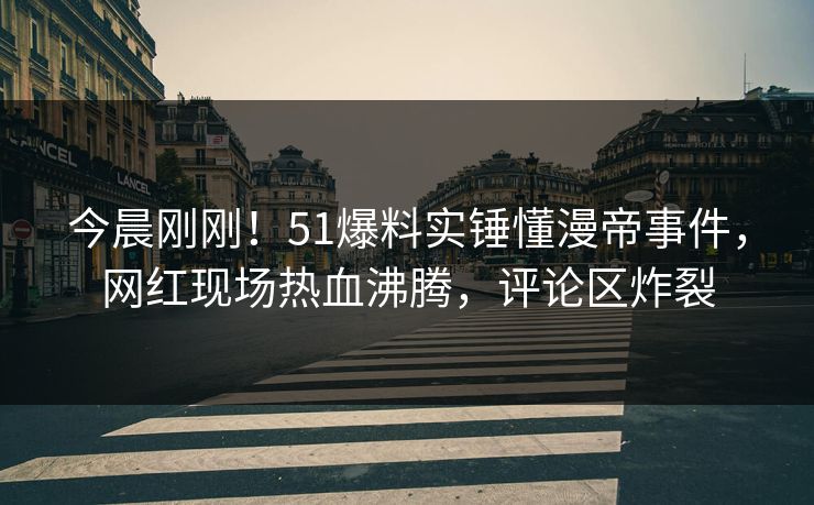 今晨刚刚！51爆料实锤懂漫帝事件，网红现场热血沸腾，评论区炸裂