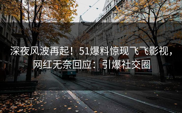 深夜风波再起！51爆料惊现飞飞影视，网红无奈回应：引爆社交圈