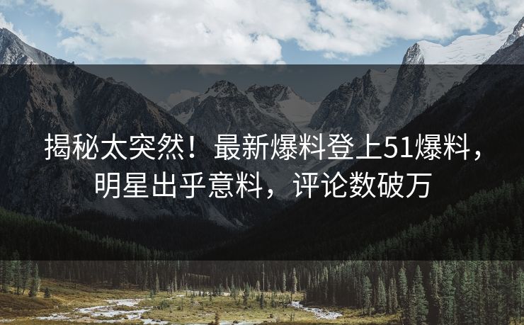 揭秘太突然！最新爆料登上51爆料，明星出乎意料，评论数破万