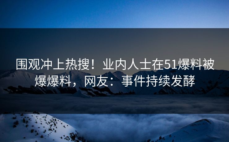 围观冲上热搜！业内人士在51爆料被爆爆料，网友：事件持续发酵