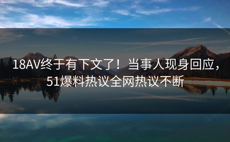 18AV终于有下文了！当事人现身回应，51爆料热议全网热议不断