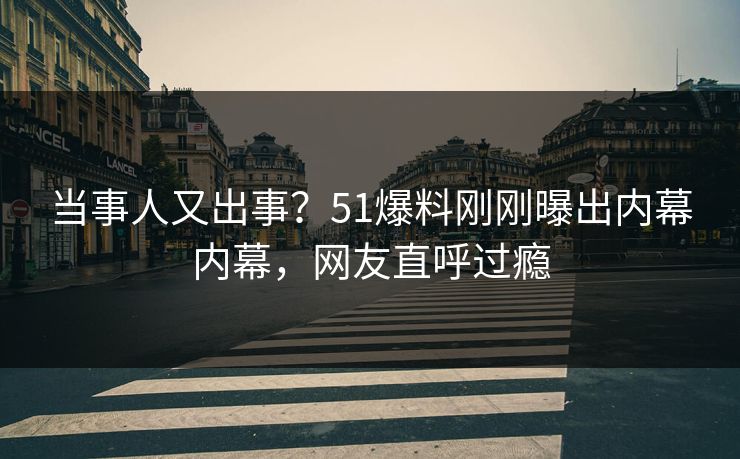 当事人又出事？51爆料刚刚曝出内幕内幕，网友直呼过瘾