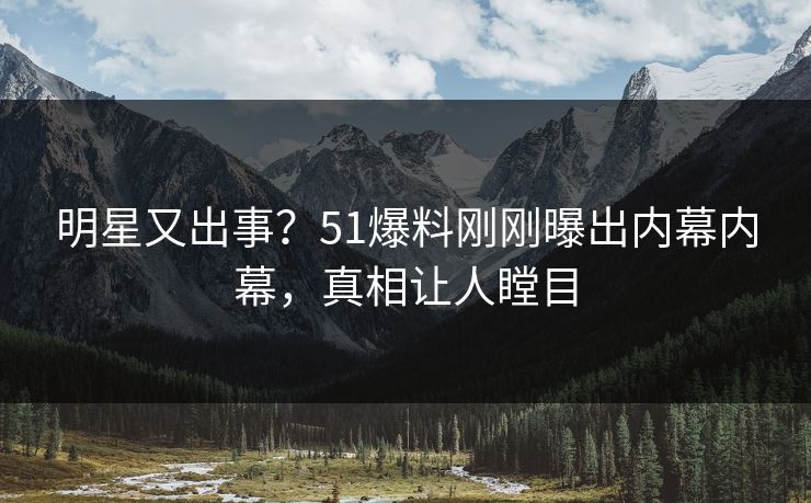 明星又出事？51爆料刚刚曝出内幕内幕，真相让人瞠目