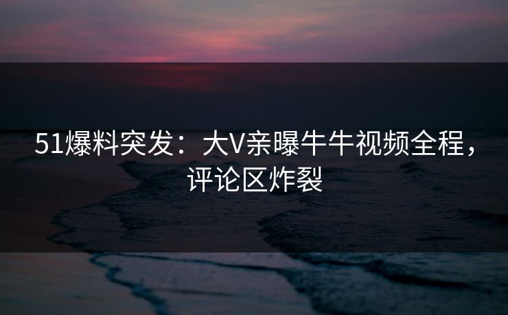 51爆料突发：大V亲曝牛牛视频全程，评论区炸裂