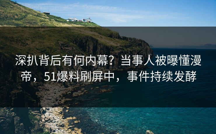 深扒背后有何内幕？当事人被曝懂漫帝，51爆料刷屏中，事件持续发酵