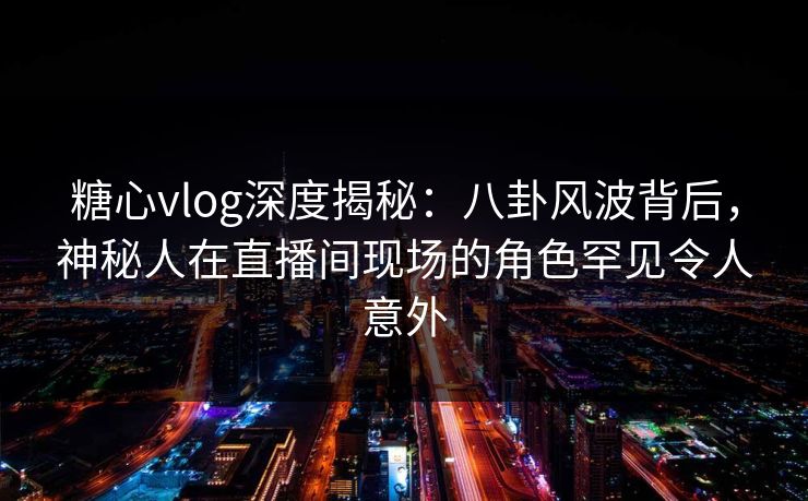 糖心vlog深度揭秘:八卦风波背后,神秘人在直播间现场的角色罕见令人意外 糖心vlog深度揭秘:八卦风波背后,神秘人在直播间现场的角色罕见令人意外