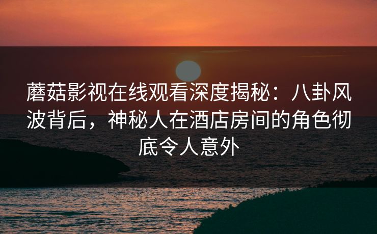 蘑菇影视在线观看深度揭秘:八卦风波背后,神秘人在酒店房间的角色彻底令人意外 蘑菇影视在线观看深度揭秘:八卦风波背后,神秘人在酒店房间的角色彻底令人意外