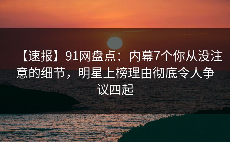 【速报】91网盘点：内幕7个你从没注意的细节，明星上榜理由彻底令人争议四起