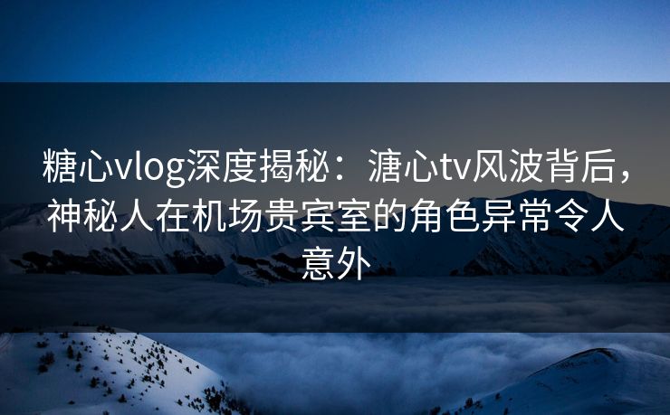 糖心vlog深度揭秘：溏心tv风波背后，神秘人在机场贵宾室的角色异常令人意外