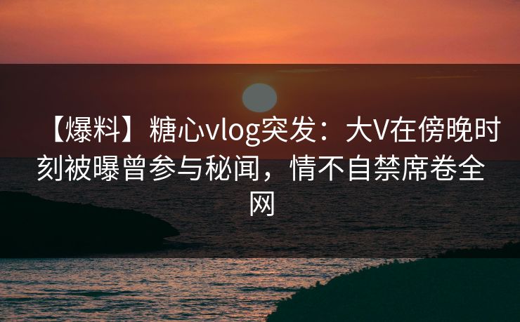 【爆料】糖心vlog突发:大V在傍晚时刻被曝曾参与秘闻,情不自禁席卷全网 【爆料】糖心vlog突发:大V在傍晚时刻被曝曾参与秘闻,情不自禁席卷全网