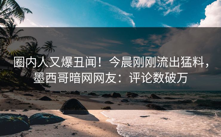 圈内人又爆丑闻!今晨刚刚流出猛料,墨西哥暗网网友:评论数破万