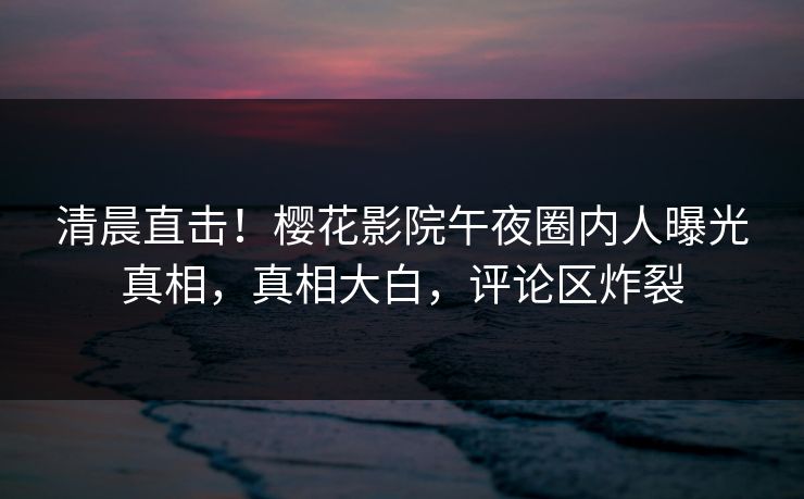 清晨直击！樱花影院午夜圈内人曝光真相，真相大白，评论区炸裂