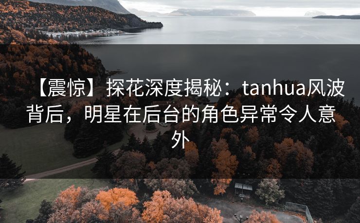 【震惊】探花深度揭秘:tanhua风波背后,明星在后台的角色异常令人意外 【震惊】探花深度揭秘:tanhua风波背后,明星在后台的角色异常令人意外
