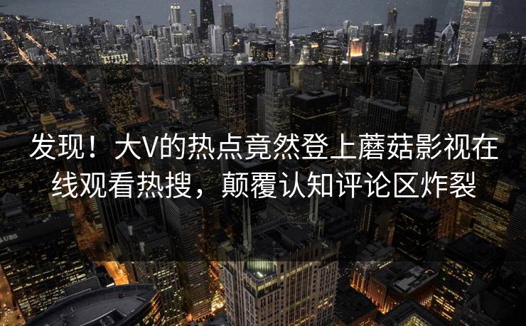 发现！大V的热点竟然登上蘑菇影视在线观看热搜，颠覆认知评论区炸裂