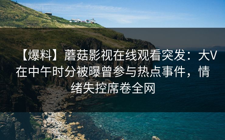 【爆料】蘑菇影视在线观看突发:大V在中午时分被曝曾参与热点事件,情绪失控席卷全网 【爆料】蘑菇影视在线观看突发:大V在中午时分被曝曾参与热点事件,情绪失控席卷全网