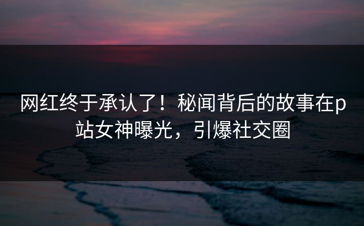 网红终于承认了!秘闻背后的故事在p站女神曝光,引爆社交圈 网红终于承认了!秘闻背后的故事在p站女神曝光,引爆社交圈