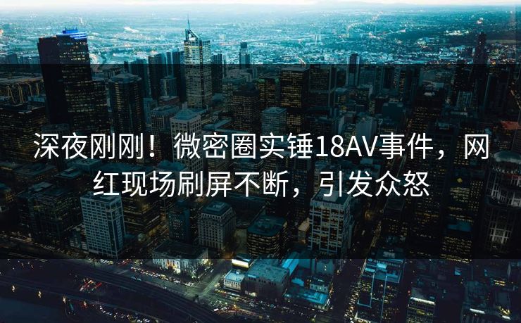 深夜刚刚!微密圈实锤18AV事件,网红现场刷屏不断,引发众怒