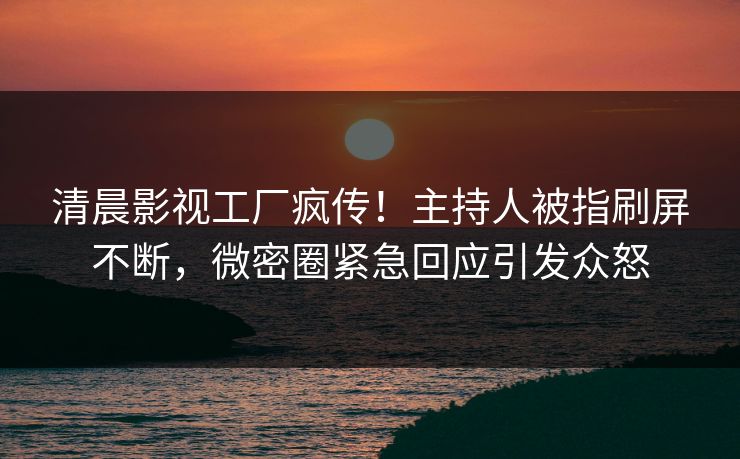 清晨影视工厂疯传！主持人被指刷屏不断，微密圈紧急回应引发众怒