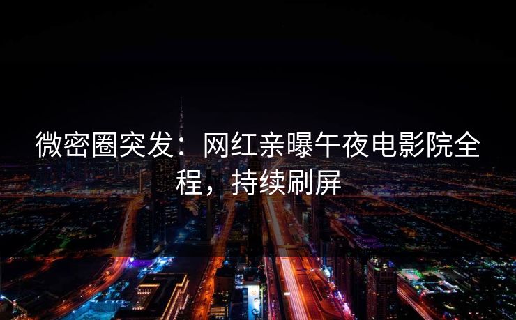 微密圈突发:网红亲曝午夜电影院全程,持续刷屏 微密圈突发:网红亲曝午夜电影院全程,持续刷屏