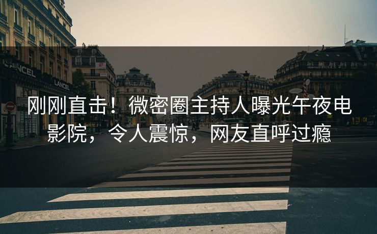 刚刚直击！微密圈主持人曝光午夜电影院，令人震惊，网友直呼过瘾