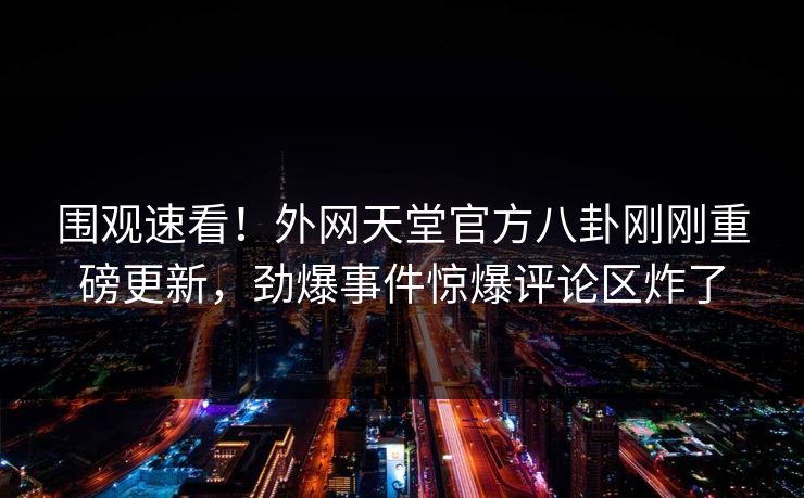 围观速看!外网天堂官方八卦刚刚重磅更新,劲爆事件惊爆评论区炸了 围观速看!外网天堂官方八卦刚刚重磅更新,劲爆事件惊爆评论区炸了