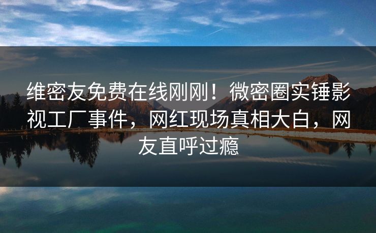 维密友免费在线刚刚!微密圈实锤影视工厂事件,网红现场真相大白,网友直呼过瘾