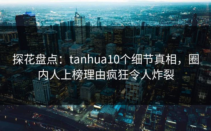 探花盘点：tanhua10个细节真相，圈内人上榜理由疯狂令人炸裂