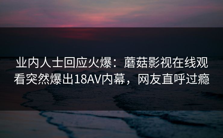 业内人士回应火爆：蘑菇影视在线观看突然爆出18AV内幕，网友直呼过瘾
