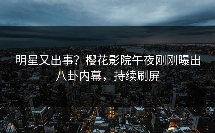 明星又出事？樱花影院午夜刚刚曝出八卦内幕，持续刷屏