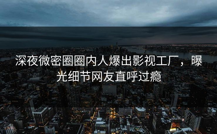 深夜微密圈圈内人爆出影视工厂,曝光细节网友直呼过瘾 深夜微密圈圈内人爆出影视工厂,曝光细节网友直呼过瘾