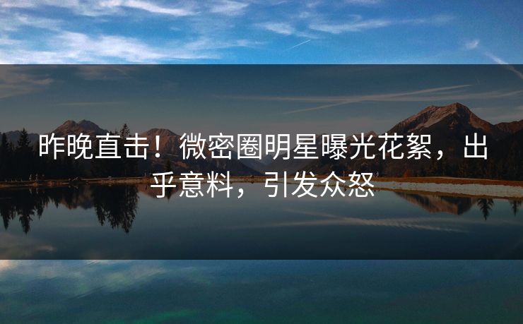 昨晚直击！微密圈明星曝光花絮，出乎意料，引发众怒