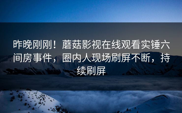 昨晚刚刚！蘑菇影视在线观看实锤六间房事件，圈内人现场刷屏不断，持续刷屏