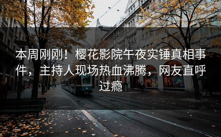 本周刚刚！樱花影院午夜实锤真相事件，主持人现场热血沸腾，网友直呼过瘾