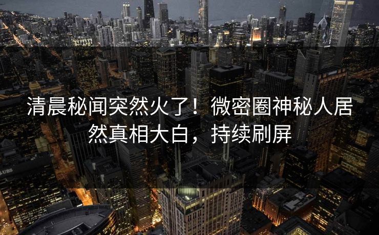 清晨秘闻突然火了！微密圈神秘人居然真相大白，持续刷屏