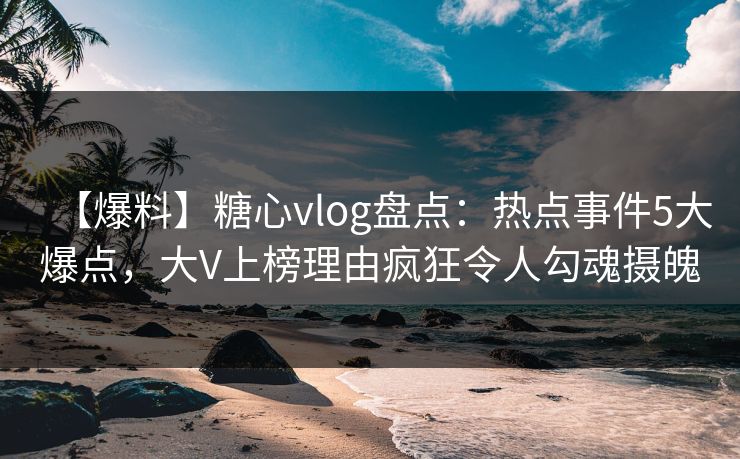【爆料】糖心vlog盘点：热点事件5大爆点，大V上榜理由疯狂令人勾魂摄魄