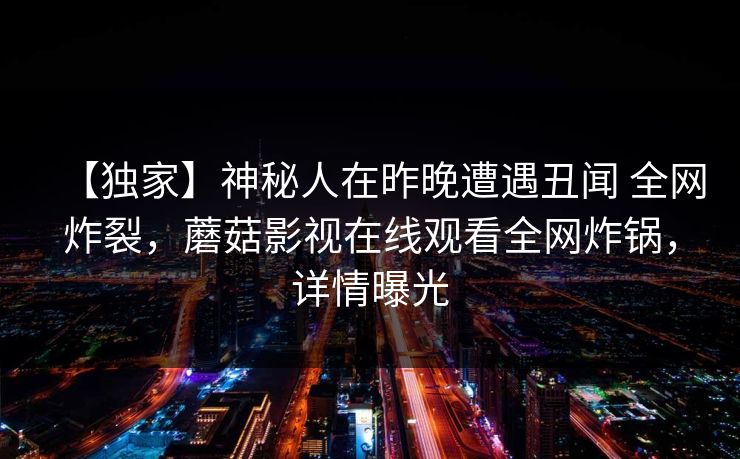 【独家】神秘人在昨晚遭遇丑闻 全网炸裂,蘑菇影视在线观看全网炸锅,详情曝光 【独家】神秘人在昨晚遭遇丑闻 全网炸裂,蘑菇影视在线观看全网炸锅,详情曝光