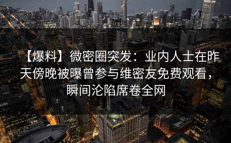【爆料】微密圈突发：业内人士在昨天傍晚被曝曾参与维密友免费观看，瞬间沦陷席卷全网
