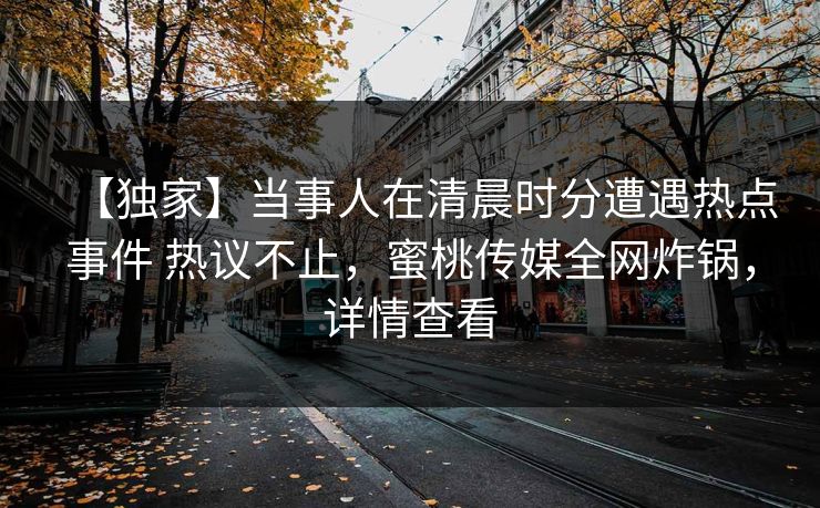【独家】当事人在清晨时分遭遇热点事件 热议不止,蜜桃传媒全网炸锅,详情查看 【独家】当事人在清晨时分遭遇热点事件 热议不止,蜜桃传媒全网炸锅,详情查看