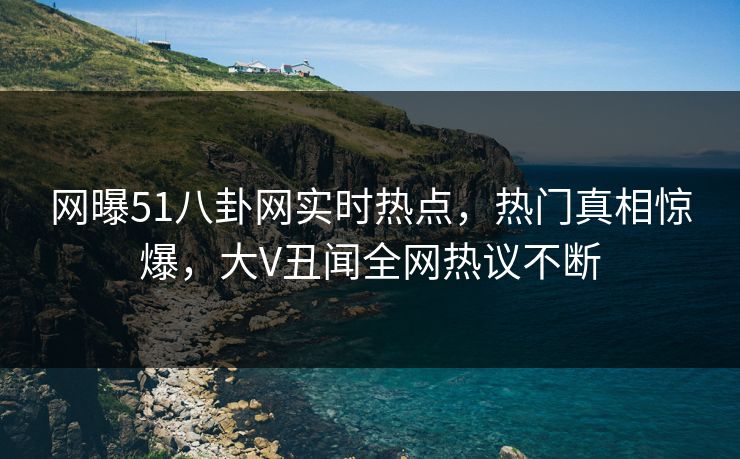 网曝51八卦网实时热点，热门真相惊爆，大V丑闻全网热议不断