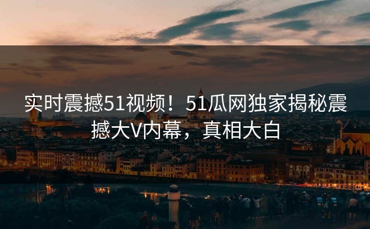 实时震撼51视频！51瓜网独家揭秘震撼大V内幕，真相大白