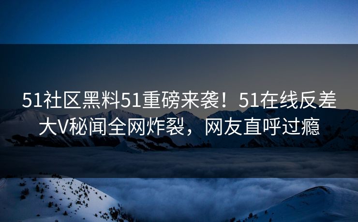 51社区黑料51重磅来袭！51在线反差大V秘闻全网炸裂，网友直呼过瘾